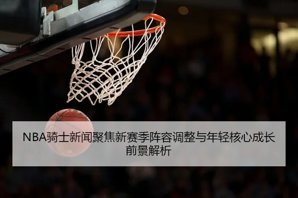 NBA骑士新闻聚焦新赛季阵容调整与年轻核心成长前景解析