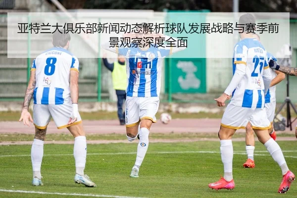 亚特兰大俱乐部新闻动态解析球队发展战略与赛季前景观察深度全面