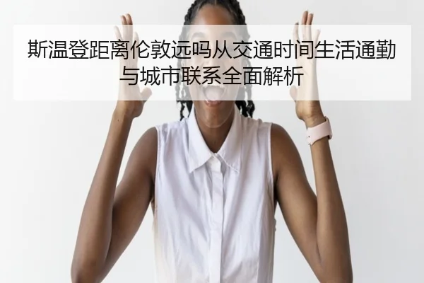 斯温登距离伦敦远吗从交通时间生活通勤与城市联系全面解析