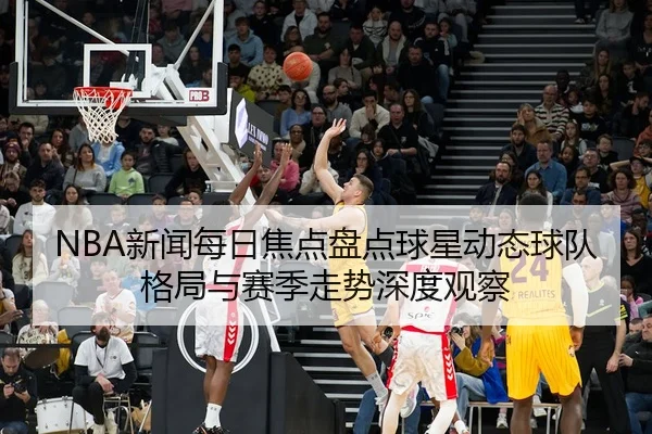 NBA新闻每日焦点盘点球星动态球队格局与赛季走势深度观察